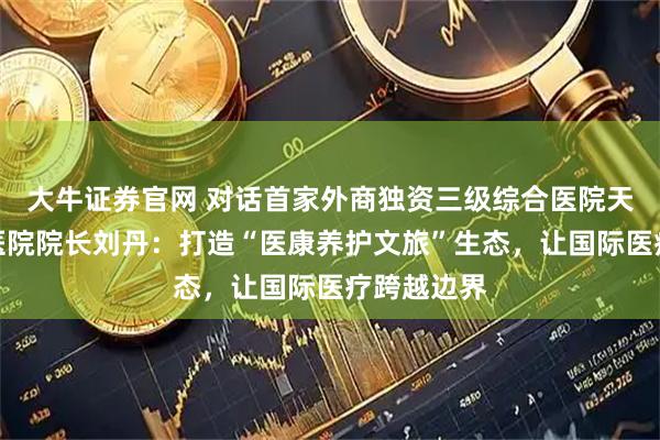 大牛证券官网 对话首家外商独资三级综合医院天津鹏瑞利医院院长刘丹：打造“医康养护文旅”生态，让国际医疗跨越边界