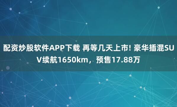 配资炒股软件APP下载 再等几天上市! 豪华插混SUV续航1650km，预售17.88万
