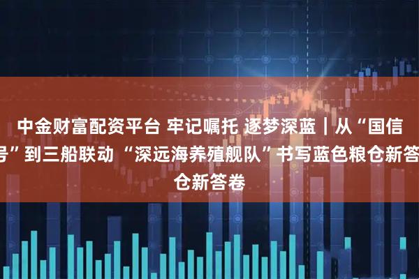 中金财富配资平台 牢记嘱托 逐梦深蓝|从“国信1号”到三船联动 “深远海养殖舰队”书写蓝色粮仓新答卷