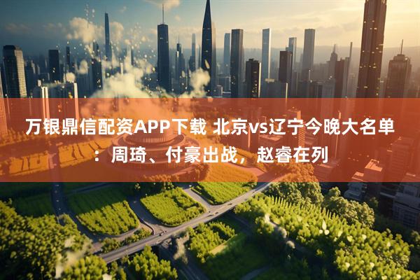 万银鼎信配资APP下载 北京vs辽宁今晚大名单：周琦、付豪出战，赵睿在列