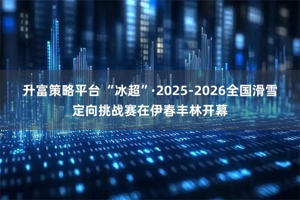 升富策略平台 “冰超”·2025-2026全国滑雪定向挑战赛在伊春丰林开幕