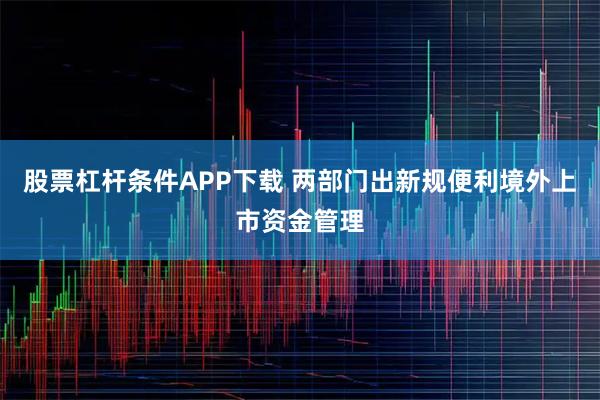 股票杠杆条件APP下载 两部门出新规便利境外上市资金管理