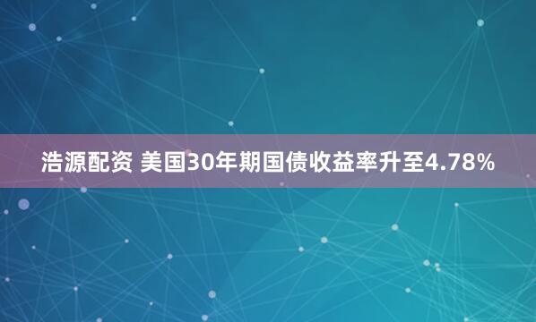 浩源配资 美国30年期国债收益率升至4.78%
