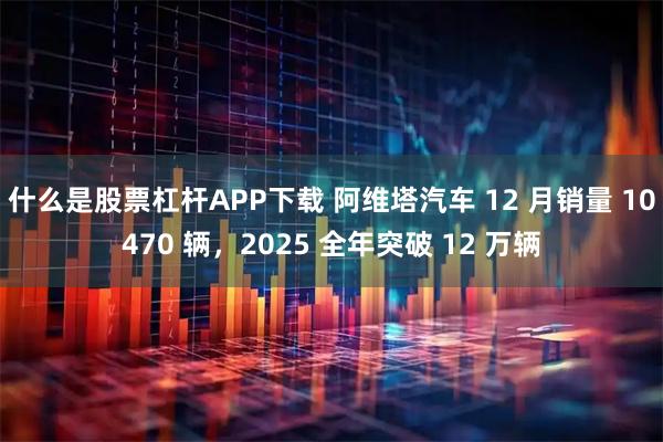 什么是股票杠杆APP下载 阿维塔汽车 12 月销量 10470 辆，2025 全年突破 12 万辆