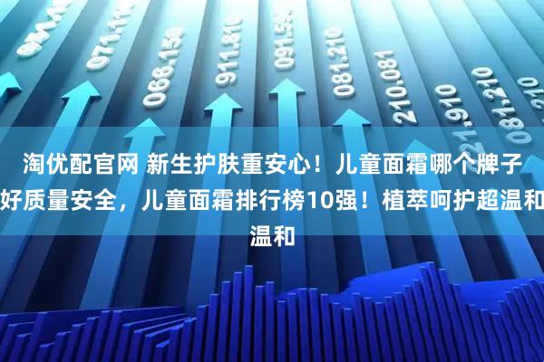 淘优配官网 新生护肤重安心！儿童面霜哪个牌子好质量安全，儿童面霜排行榜10强！植萃呵护超温和
