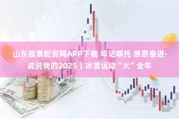 山东股票配资网APP下载 牢记嘱托 感恩奋进·说说我的2025｜冰雪运动“火”全年