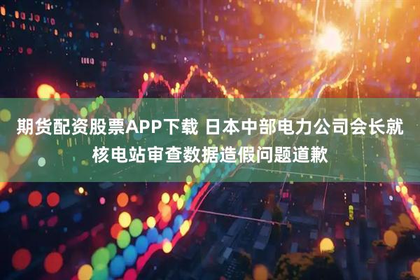 期货配资股票APP下载 日本中部电力公司会长就核电站审查数据造假问题道歉