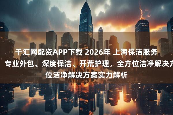 千汇网配资APP下载 2026年 上海保洁服务商权威推荐：专业外包、深度保洁、开荒护理，全方位洁净解决方案实力解析