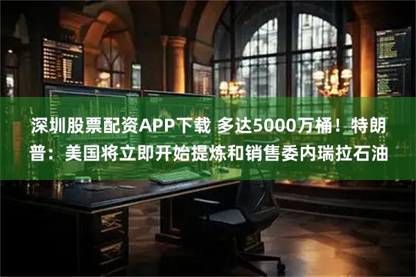深圳股票配资APP下载 多达5000万桶！特朗普：美国将立即开始提炼和销售委内瑞拉石油