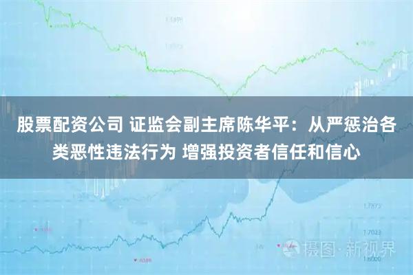 股票配资公司 证监会副主席陈华平：从严惩治各类恶性违法行为 增强投资者信任和信心