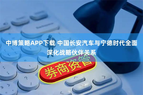 中博策略APP下载 中国长安汽车与宁德时代全面深化战略伙伴关系