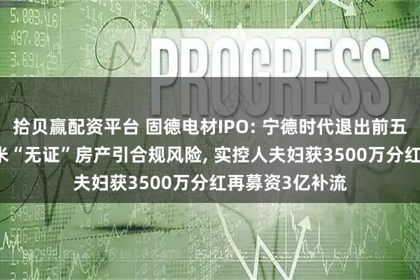拾贝赢配资平台 固德电材IPO: 宁德时代退出前五大客户, 1万平米“无证”房产引合规风险, 实控人夫妇获3500万分红再募资3亿补流