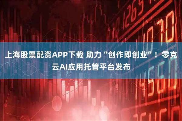 上海股票配资APP下载 助力“创作即创业”！零克云AI应用托管平台发布