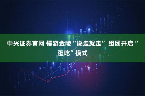 中兴证券官网 慢游金陵“说走就走” 组团开启“逛吃”模式
