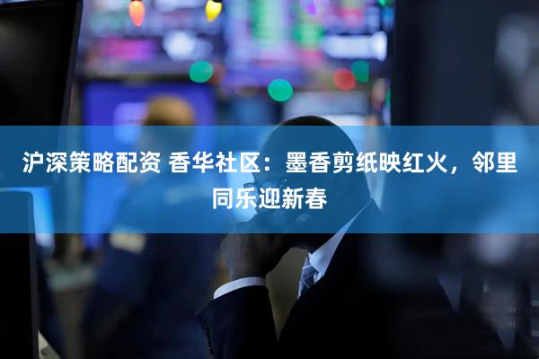 沪深策略配资 香华社区：墨香剪纸映红火，邻里同乐迎新春