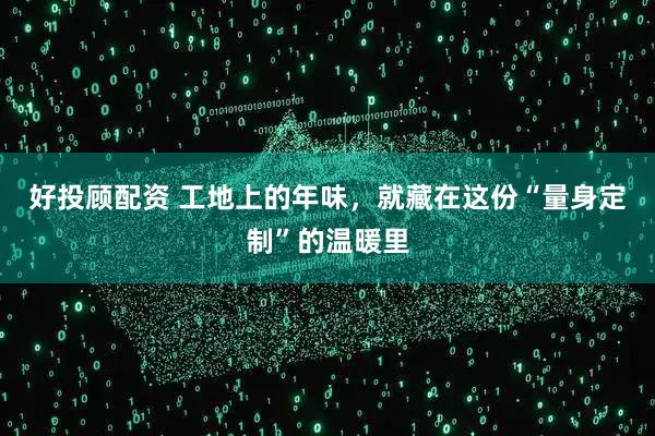 好投顾配资 工地上的年味,就藏在这份“量身定制”的温暖里