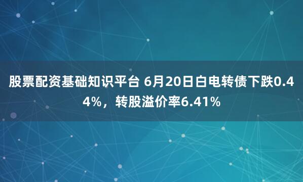 股票配资基础知识平台 6月20日白电转债下跌0.44%，转股溢价率6.41%