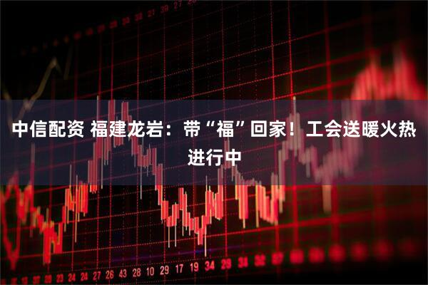 中信配资 福建龙岩:带“福”回家!工会送暖火热进行中