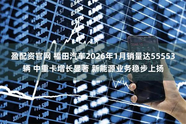 盈配资官网 福田汽车2026年1月销量达55553辆 中重卡增长显著 新能源业务稳步上扬