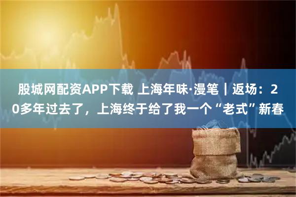 股城网配资APP下载 上海年味·漫笔|返场:20多年过去了,上海终于给了我一个“老式”新春