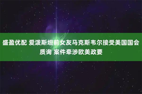 盛盈优配 爱泼斯坦前女友马克斯韦尔接受美国国会质询 案件牵涉欧美政要