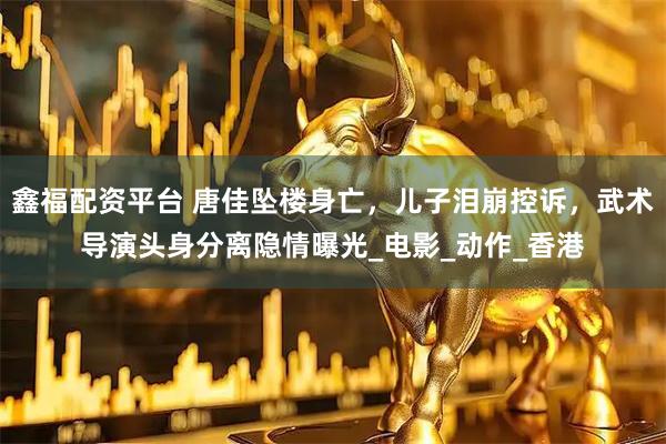 鑫福配资平台 唐佳坠楼身亡，儿子泪崩控诉，武术导演头身分离隐情曝光_电影_动作_香港