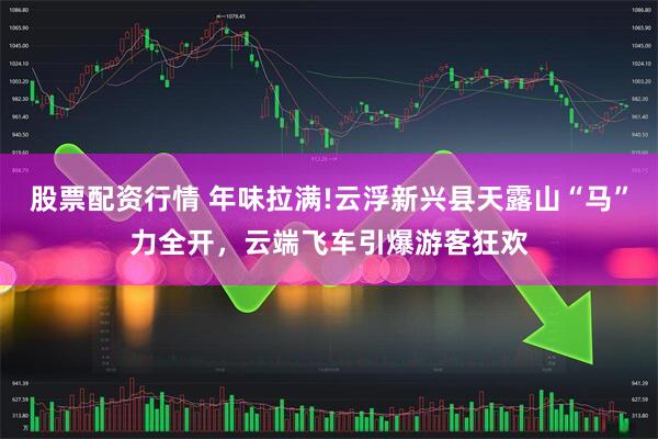 股票配资行情 年味拉满!云浮新兴县天露山“马”力全开,云端飞车引爆游客狂欢