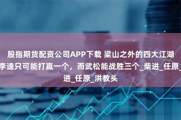 股指期货配资公司APP下载 梁山之外的四大江湖高手：李逵只可能打赢一个，而武松能战胜三个_柴进_任原_洪教头