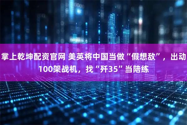 掌上乾坤配资官网 美英将中国当做“假想敌”，出动100架战机，找“歼35”当陪练