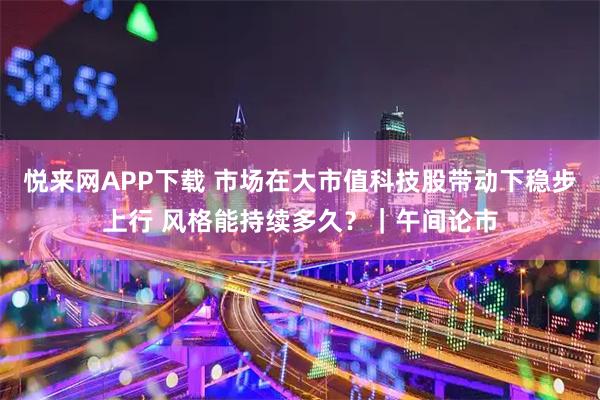 悦来网APP下载 市场在大市值科技股带动下稳步上行 风格能持续多久?|午间论市