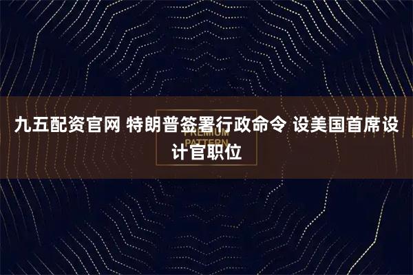 九五配资官网 特朗普签署行政命令 设美国首席设计官职位