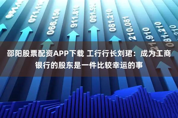 邵阳股票配资APP下载 工行行长刘珺：成为工商银行的股东是一件比较幸运的事