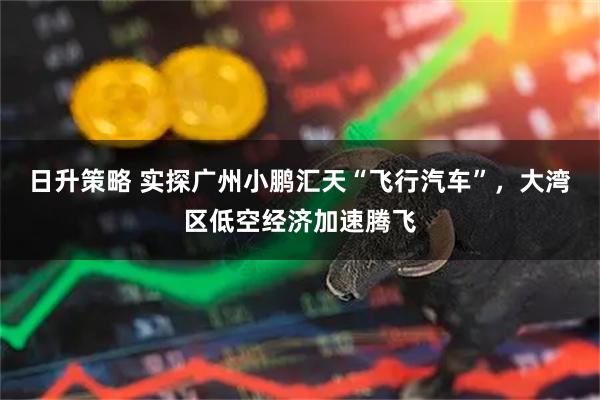 日升策略 实探广州小鹏汇天“飞行汽车”,大湾区低空经济加速腾飞
