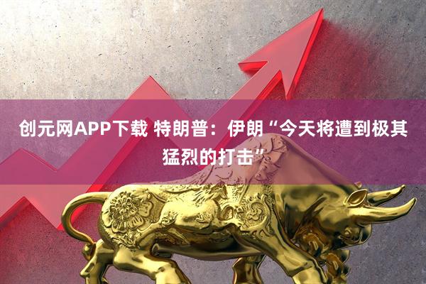 创元网APP下载 特朗普：伊朗“今天将遭到极其猛烈的打击”