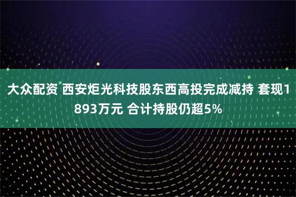 大众配资 西安炬光科技股东西高投完成减持 套现1893万元 合计持股仍超5%