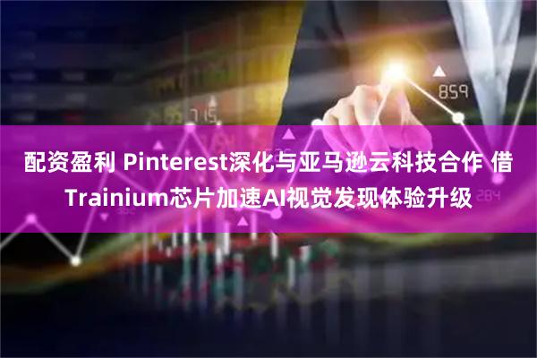 配资盈利 Pinterest深化与亚马逊云科技合作 借Trainium芯片加速AI视觉发现体验升级