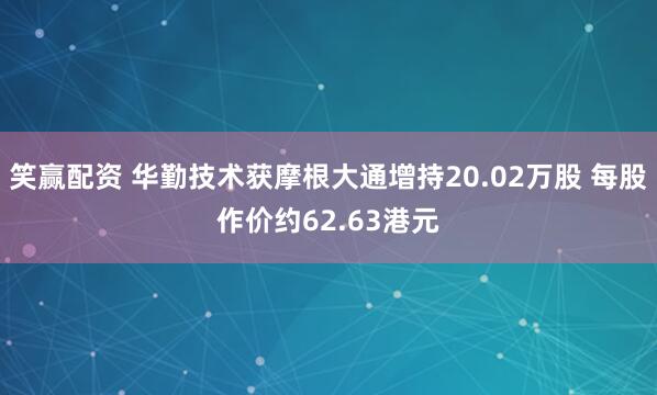 笑赢配资 华勤技术获摩根大通增持20.02万股 每股作价约62.63港元